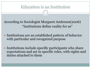 Education is an Institution


According to Sociologist Margaret Andresen(2006)
           “Institutions define reality for us”

 Institutions are an established pattern of behavior
 with particular and recognized purpose

 Institutions include specific participants who share
 expectations and act in specific roles, with rights and
 duties attached to them
 