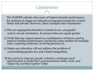 Limitations

  The NASSPE website cites cases of improved grade performance
  for students in single-sex education programs around the United
  States and abroad. However, these examples have limitations:

1) The sex-segregated education is based on sex, not gender
   and/or sexual orientation. It assumes that sex equals gender
2) Truth that any improvement is a combination of factors used to
  improve student performance: having the same teacher for multiple
  years, requiring uniforms, involving parents ect.
3) Single-sex education will not address the problem of
   essentializing gender/sex and related inequalities.

“If the goal is to improve gender relations, studenets need
   opportunities to build their communication skills, trust, and
   respect by working togther”(189)
 