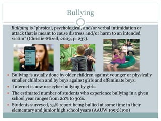 Bullying
  Bullying is “physical, psychological, and/or verbal intimidation or
  attack that is meant to cause distress and/or harm to an intended
  victim” (Christie-Mizell, 2003, p. 237).




 Bullying is usually done by older children against younger or physically
  smaller children and by boys against girls and effeminate boys.
 Internet is now use cyber bullying by girls.
 The estimated number of students who experience bullying in a given
  school year ranges from 20% to 30%.
 Students surveyed, 75% report being bullied at some time in their
  elementary and junior high school years (AAUW 1993)(190)
 