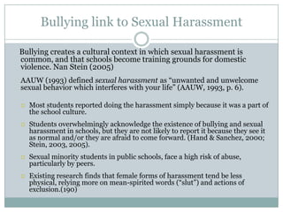 Bullying link to Sexual Harassment

Bullying creates a cultural context in which sexual harassment is
common, and that schools become training grounds for domestic
violence. Nan Stein (2005)
AAUW (1993) defined sexual harassment as “unwanted and unwelcome
sexual behavior which interferes with your life” (AAUW, 1993, p. 6).

   Most students reported doing the harassment simply because it was a part of
    the school culture.
   Students overwhelmingly acknowledge the existence of bullying and sexual
    harassment in schools, but they are not likely to report it because they see it
    as normal and/or they are afraid to come forward. (Hand & Sanchez, 2000;
    Stein, 2003, 2005).
   Sexual minority students in public schools, face a high risk of abuse,
    particularly by peers.
   Existing research finds that female forms of harassment tend be less
    physical, relying more on mean-spirited words (“slut”) and actions of
    exclusion.(190)
 