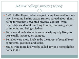 AAUW college survey (2006):

 62% of all college students report being harassed in some
  way, including having sexual rumors spread about them,
  being forced into unwanted physical contact (from
  ostensibly accidental touching to rape), enduring sexual
  comments, and being spied on.
 Female and male students were nearly equally likely to
  be sexually harassed on campus.
 Females were more likely to be the target of sexual jokes,
  comments, gestures, and looks.
 Males were more likely to be called gay or a homophobic
  name.(192)
 