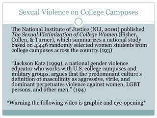 Sexual Violence on College Campuses

 The National Institute of Justice (NIJ, 2000) published
 The Sexual Victimization of College Women (Fisher,
 Cullen, & Turner), which summarizes a national study
 based on 4,446 randomly selected women students from
 college campuses across the country.(193)

 “Jackson Katz (1999), a national gender violence
 educator who works with U.S. college campuses and
 military groups, argues that the predominant culture’s
 definition of masculinity as aggressive, virile, and
 dominant perpetuates violence against women, LGBT
 persons, and other men.” (194)

*Warning the following video is graphic and eye-opening*
 