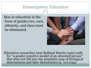 Emancipatory Education

Bias in education in the
form of gender/sex, race,
ethnicity, and class must
be eliminated.




Education researcher Jane Rolland Martin (1991) calls
 for “a gender sensitive model of an educated person”
 that does not fall into the simplistic trap of biological
 determinism and false dichotomies (p. 10).(194)
 