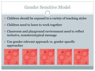 Gender Sensitive Model

 Children should be exposed to a variety of teaching styles

 Children need to learn to work together

 Classroom and playground environment need to reflect
  inclusive, nonstereotypical message

 Use gender relevant approach vs. gender specific
  approaches
 