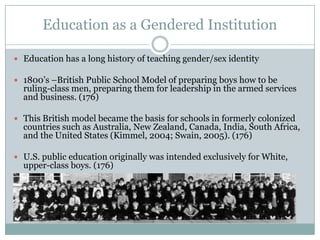 Education as a Gendered Institution

 Education has a long history of teaching gender/sex identity

 1800’s –British Public School Model of preparing boys how to be
  ruling-class men, preparing them for leadership in the armed services
  and business. (176)

 This British model became the basis for schools in formerly colonized
  countries such as Australia, New Zealand, Canada, India, South Africa,
  and the United States (Kimmel, 2004; Swain, 2005). (176)

 U.S. public education originally was intended exclusively for White,
  upper-class boys. (176)
 