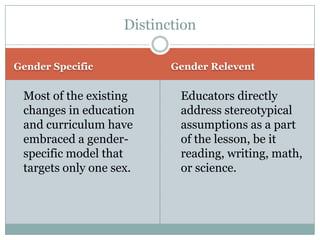 Distinction

Gender Specific           Gender Relevent


 Most of the existing      Educators directly
 changes in education      address stereotypical
 and curriculum have       assumptions as a part
 embraced a gender-        of the lesson, be it
 specific model that       reading, writing, math,
 targets only one sex.     or science.
 