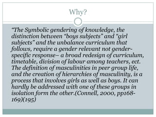 Why?

“The Symbolic gendering of knowledge, the
distinction between “boys subjects” and “girl
subjects” and the unbalance curriculum that
follows, require a gender relevant not gender-
specific response– a broad redesign of curriculum,
timetable, division of labour among teachers, ect.
The definition of masculinities in peer group life,
and the creation of hierarchies of masculinity, is a
process that involves girls as well as boys. It can
hardly be addressed with one of these groups in
isolation form the other.(Connell, 2000, pp168-
169)(195)
 