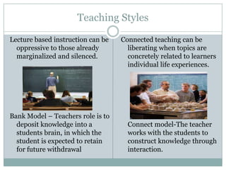 Teaching Styles

Lecture based instruction can be   Connected teaching can be
  oppressive to those already        liberating when topics are
  marginalized and silenced.         concretely related to learners
                                     individual life experiences.




Bank Model – Teachers role is to
  deposit knowledge into a           Connect model-The teacher
  students brain, in which the       works with the students to
  student is expected to retain      construct knowledge through
  for future withdrawal              interaction.
 