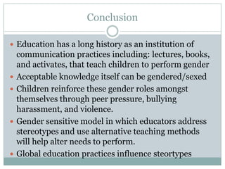 Conclusion

 Education has a long history as an institution of
    communication practices including: lectures, books,
    and activates, that teach children to perform gender
   Acceptable knowledge itself can be gendered/sexed
   Children reinforce these gender roles amongst
    themselves through peer pressure, bullying
    harassment, and violence.
   Gender sensitive model in which educators address
    stereotypes and use alternative teaching methods
    will help alter needs to perform.
   Global education practices influence steortypes
 