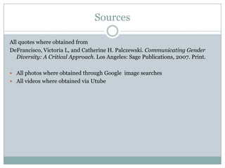 Sources

All quotes where obtained from
DeFrancisco, Victoria L, and Catherine H. Palczewski. Communicating Gender
   Diversity: A Critical Approach. Los Angeles: Sage Publications, 2007. Print.

 All photos where obtained through Google image searches
 All videos where obtained via Utube
 
