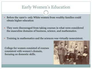 Early Women’s Education

 Before the 1900’s- only White women from wealthy families could
  obtain higher education

 They were discouraged from taking courses in what were considered
  the masculine domains of business, science, and mathematics.

 Training in mathematics and the sciences was virtually nonexistent.



College for women consisted of courses
consistent with women’s domain,
focusing on domestic skills.
 