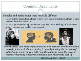 Common Arguments

Females and males minds were radically different
   Harm girls by assimilating them to boys ways and works robbing them of their
    sense of feminine character.
   Harm boys by feminizing them when they need to be working off their brute
    animal element and lead to homosexuality.




“Some worried that educating women and men together would emasculate
  the collegiate curriculum, watering it down by forcing the inclusion of
  subjects and temperaments better omitted, slowing down the pace, or
  otherwise reducing standards that would allow women to keep up”
                                     (Kimmel, 2004, P. 160)
 