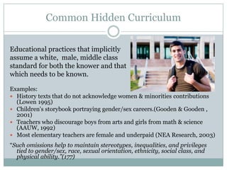 Common Hidden Curriculum

Educational practices that implicitly
assume a white, male, middle class
standard for both the knower and that
which needs to be known.

Examples:
 History texts that do not acknowledge women & minorities contributions
  (Lowen 1995)
 Children's storybook portraying gender/sex careers.(Gooden & Gooden ,
  2001)
 Teachers who discourage boys from arts and girls from math & science
  (AAUW, 1992)
 Most elementary teachers are female and underpaid (NEA Research, 2003)
“Such omissions help to maintain stereotypes, inequalities, and privileges
  tied to gender/sex, race, sexual orientation, ethnicity, social class, and
  physical ability.”(177)
 
