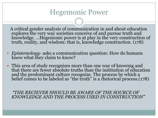 Hegemonic Power

 A critical gender analysis of communication in and about education
 explores the very way societies conceive of and pursue truth and
 knowledge. …Hegemonic power is at play in the very construction of
 truth, reality, and wisdom: that is, knowledge construction. (178)

 Epistemology- asks a communication question: How do humans
  know what they claim to know?
 This area of study recognizes more than one way of knowing and
  that there are fewer absolute truths than the institution of education
  and the predominant culture recognize. The process by which a
  belief comes to be labeled as “the truth” is a rhetorical process.(178)

  “THE RECIEVER SHOULD BE AWARE OF THE SOURCE OF
  KNOWLEDGE AND THE PROCESS USED IN CONSTRUCTION”
 