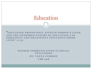 Education

“E D U C A T I O N
             PROFOUNDLY AFFECTS PERSON’S LIVES,
AND THE GENDERED NATURE OF EDUCATION CAN
POSITIVELY AND NEGATIVELY INFLUENCE THOSE
LIVES” (175)




           GENDER COMMUNICATION IN SOCIAL
                      INTUITIONS
                  BY: TANYA IVERSON
                        CMS 498
 