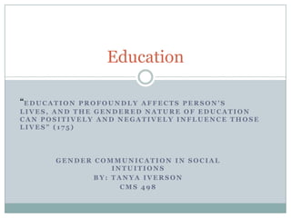 Education

“E D U C A T I O N
             PROFOUNDLY AFFECTS PERSON’S
LIVES, AND THE GENDERED NATURE OF EDUCATION
CAN POSITIVELY AND NEGATIVELY INFLUENCE THOSE
LIVES” (175)




           GENDER COMMUNICATION IN SOCIAL
                      INTUITIONS
                  BY: TANYA IVERSON
                        CMS 498
 