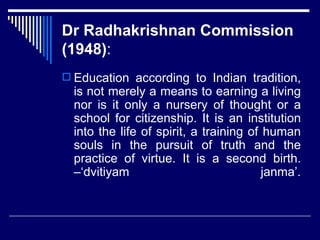 Dr Radhakrishnan Commission (1948) : Education according to Indian tradition, is not merely a means to earning a living nor is it only a nursery of thought or a school for citizenship. It is an institution into the life of spirit, a training of human souls in the pursuit of truth and the practice of virtue. It is a second birth. –‘dvitiyam janma’. 