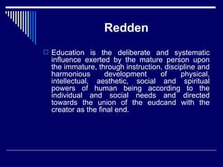 Redden Education is the deliberate and systematic influence exerted by the mature person upon the immature, through instruction, discipline and harmonious development of physical, intellectual, aesthetic, social and spiritual powers of human being according to the individual and social needs and directed towards the union of the eudcand with the creator as the final end. 