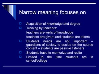 Narrow meaning focuses on Acquisition of knowledge and degree Training by teachers:  teachers are wells of knowledge teachers are givers and students are takers Students needs are not important – guardians of society to decide on the course content – students are passive listeners Students have to memorize and recite Limited to the time students are in school/college 