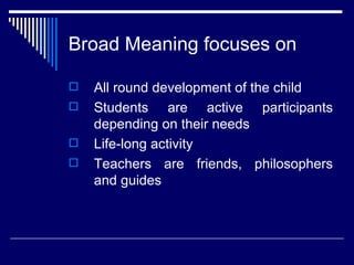 Broad Meaning focuses on All round development of the child Students are active participants depending on their needs Life-long activity Teachers are friends, philosophers and guides 