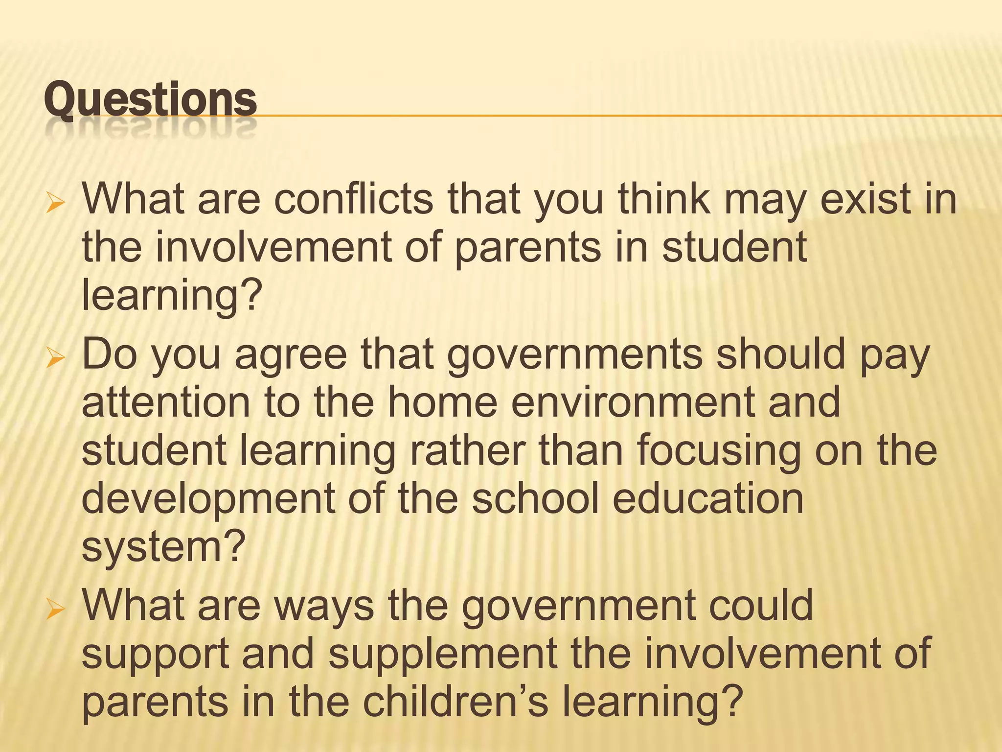 Questions
 What are conflicts that you think may exist in
  the involvement of parents in student
  learning?
 Do you agree that governments should pay
  attention to the home environment and
  student learning rather than focusing on the
  development of the school education
  system?
 What are ways the government could
  support and supplement the involvement of
  parents in the children’s learning?
 
