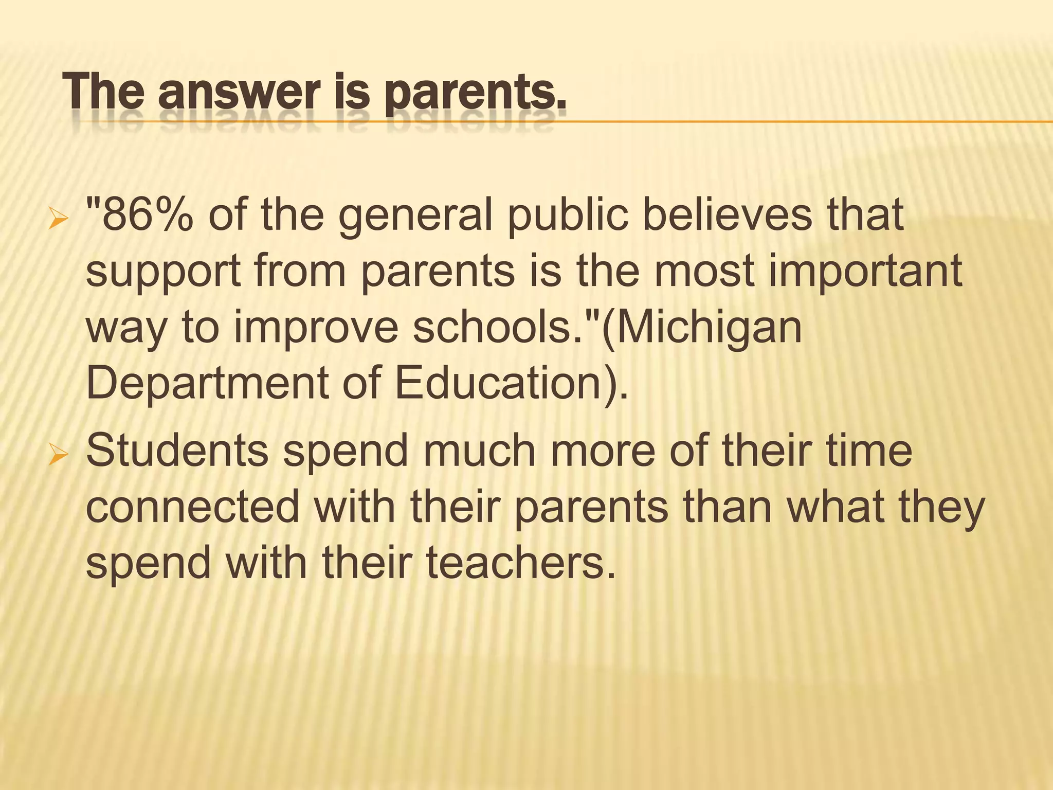 The answer is parents.

 "86% of the general public believes that
  support from parents is the most important
  way to improve schools."(Michigan
  Department of Education).
 Students spend much more of their time
  connected with their parents than what they
  spend with their teachers.
 