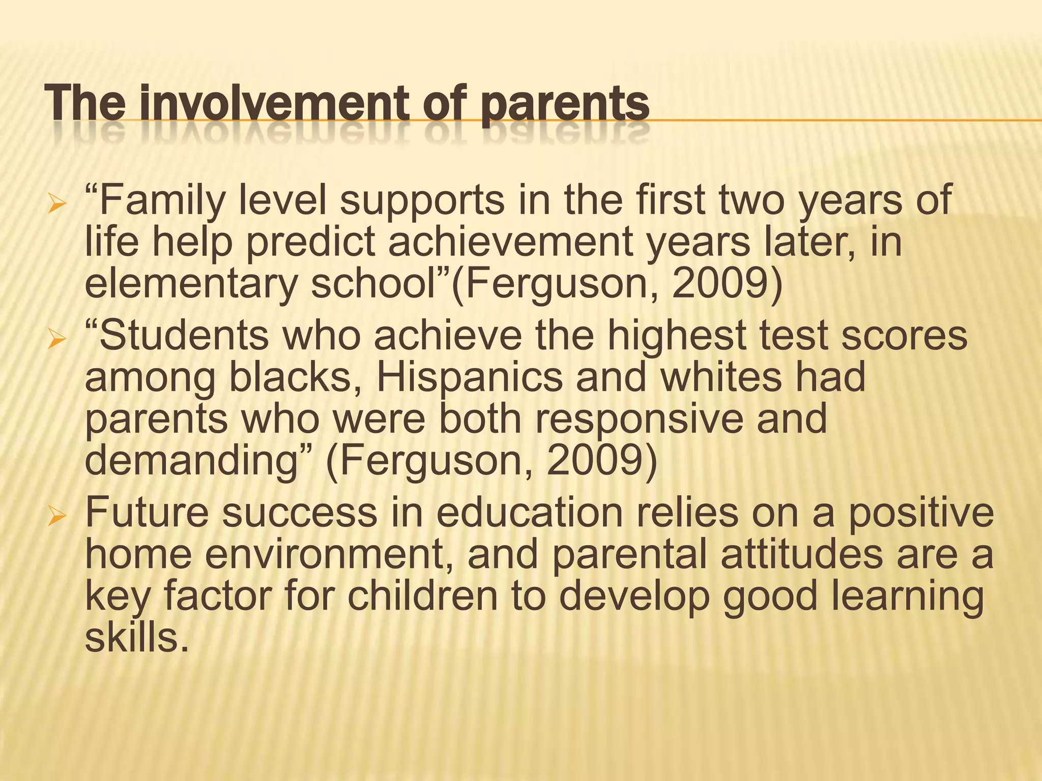 The involvement of parents
   “Family level supports in the first two years of
    life help predict achievement years later, in
    elementary school”(Ferguson, 2009)
   “Students who achieve the highest test scores
    among blacks, Hispanics and whites had
    parents who were both responsive and
    demanding” (Ferguson, 2009)
   Future success in education relies on a positive
    home environment, and parental attitudes are a
    key factor for children to develop good learning
    skills.
 