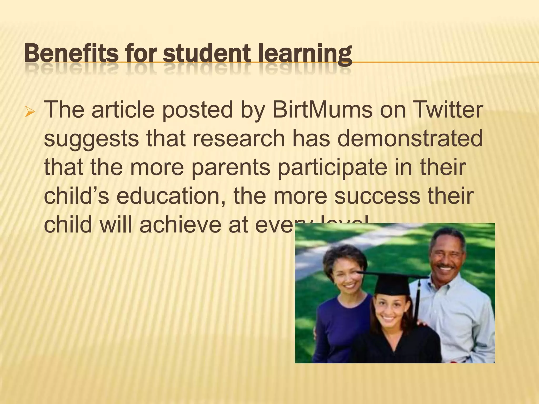 Benefits for student learning

   The article posted by BirtMums on Twitter
    suggests that research has demonstrated
    that the more parents participate in their
    child’s education, the more success their
    child will achieve at every level.
 
