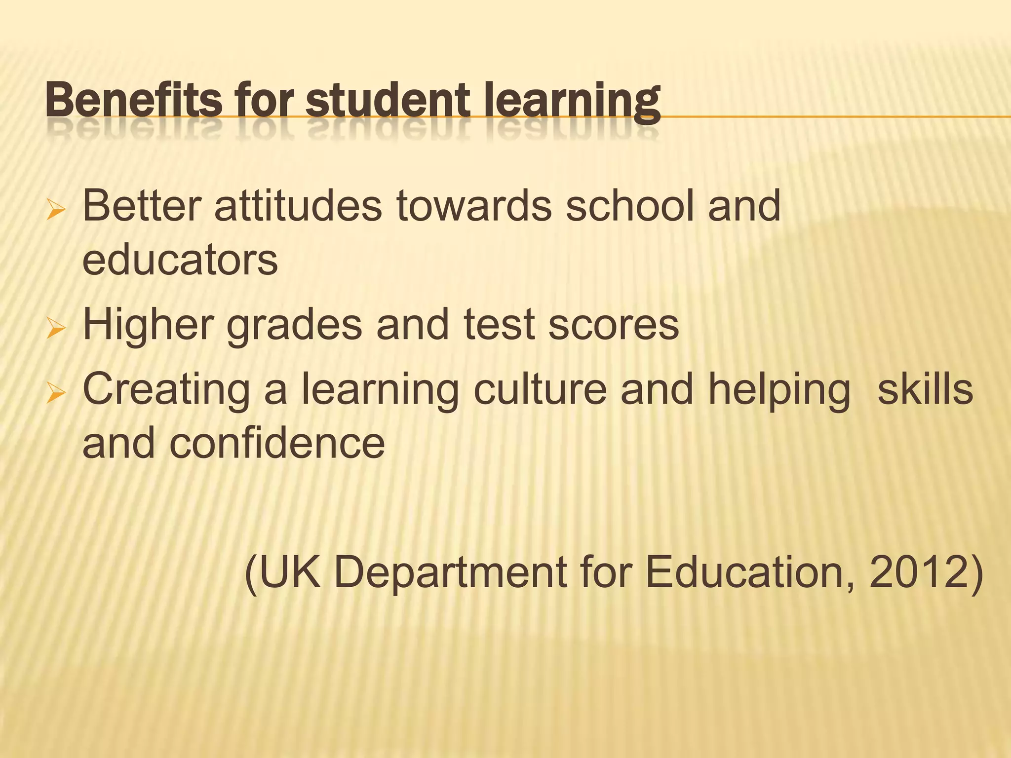 Benefits for student learning

 Better attitudes towards school and
  educators
 Higher grades and test scores

 Creating a learning culture and helping skills
  and confidence

          (UK Department for Education, 2012)
 