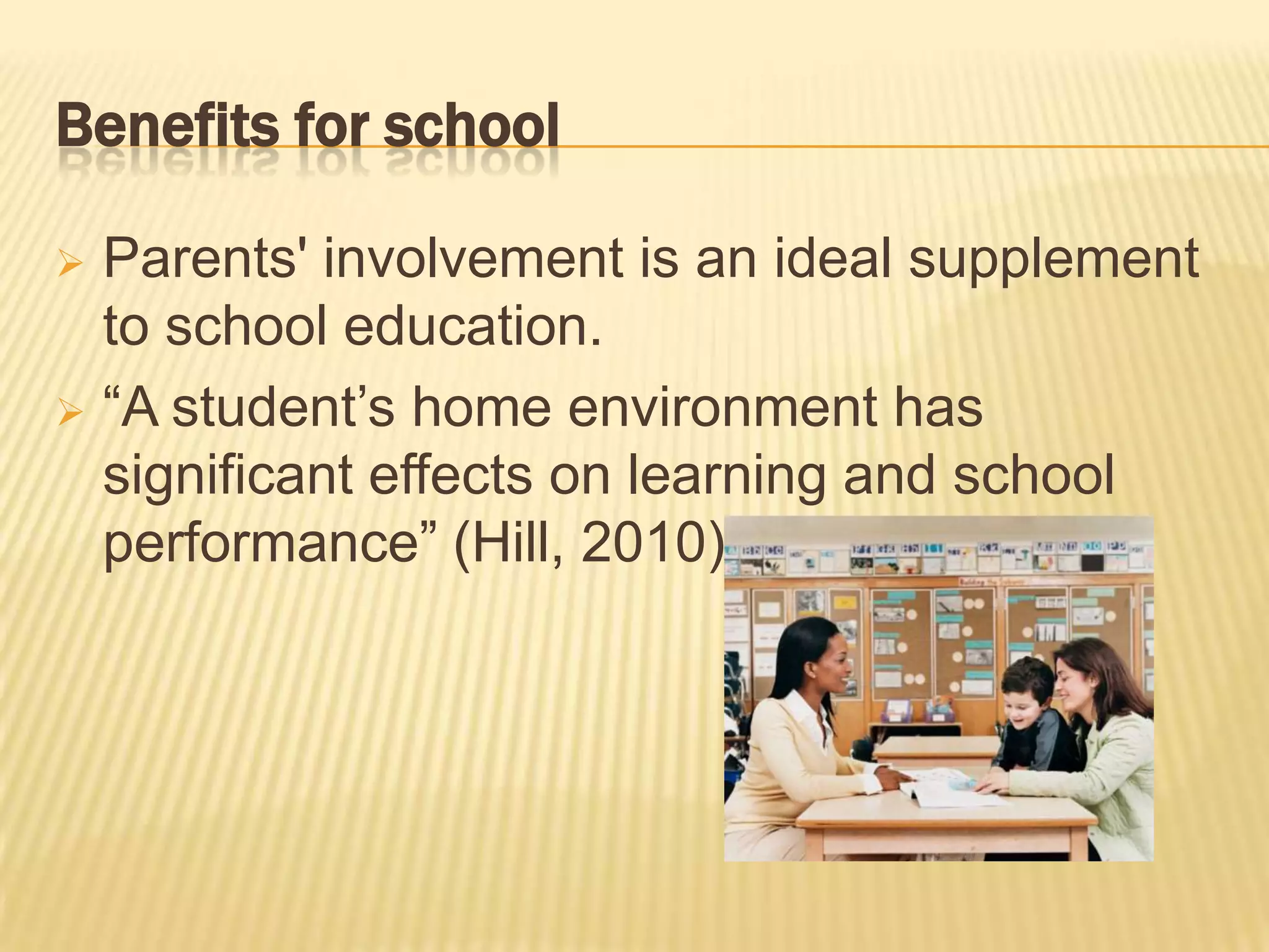 Benefits for school

 Parents' involvement is an ideal supplement
  to school education.
 “A student’s home environment has
  significant effects on learning and school
  performance” (Hill, 2010).
 