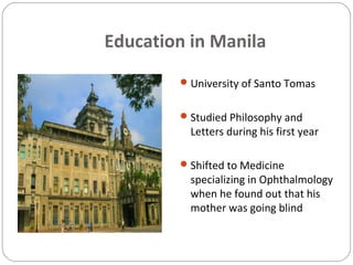 Education in Manila
University of Santo Tomas
Studied Philosophy and
Letters during his first year
Shifted to Medicine
specializing in Ophthalmology
when he found out that his
mother was going blind
 