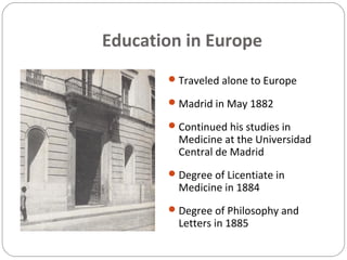 Education in Europe
Traveled alone to Europe
Madrid in May 1882
Continued his studies in
Medicine at the Universidad
Central de Madrid
Degree of Licentiate in
Medicine in 1884
Degree of Philosophy and
Letters in 1885
 