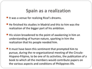 Spain as a realization
It was a venue for realizing Rizal’s dreams.
He finished his studies in Madrid and this to him was the
realization of the bigger part of his ambition.
His vision broadened to the point of awakening in him an
understanding of human nature, sparking in him the
realization that his people needed him.
It must have been this sentiment that prompted him to
pursue, during the re-organizational meeting of the Circulo-
Hispano-Filipino, to be one of its activities, the publication of a
book to which all the members would contribute papers on
the various aspects and conditions of Philippines life.
 