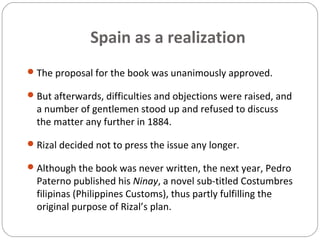 Spain as a realization
The proposal for the book was unanimously approved.
But afterwards, difficulties and objections were raised, and
a number of gentlemen stood up and refused to discuss
the matter any further in 1884.
Rizal decided not to press the issue any longer.
Although the book was never written, the next year, Pedro
Paterno published his Ninay, a novel sub-titled Costumbres
filipinas (Philippines Customs), thus partly fulfilling the
original purpose of Rizal’s plan.
 