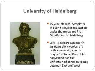 University of Heidelberg
25-year-old Rizal completed
in 1887 his eye specialization
under the renowned Prof.
Otto Becker in Heidelberg
Left Heidelberg a poem, “A
las flores del Heidelberg”;
both an evocation and a
prayer for the welfare of his
native land and the
unification of common values
between East and West
 
