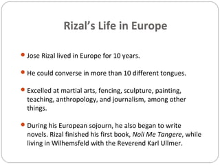 Rizal’s Life in Europe
Jose Rizal lived in Europe for 10 years.
He could converse in more than 10 different tongues.
Excelled at martial arts, fencing, sculpture, painting,
teaching, anthropology, and journalism, among other
things.
During his European sojourn, he also began to write
novels. Rizal finished his first book, Noli Me Tangere, while
living in Wilhemsfeld with the Reverend Karl Ullmer.
 
