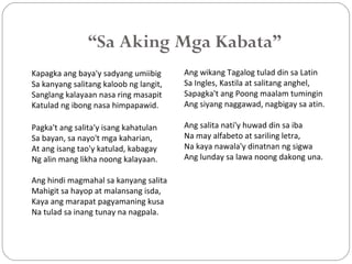 “Sa Aking Mga Kabata”
Kapagka ang baya'y sadyang umiibig
Sa kanyang salitang kaloob ng langit,
Sanglang kalayaan nasa ring masapit
Katulad ng ibong nasa himpapawid.
Pagka't ang salita'y isang kahatulan
Sa bayan, sa nayo't mga kaharian,
At ang isang tao'y katulad, kabagay
Ng alin mang likha noong kalayaan.
Ang hindi magmahal sa kanyang salita
Mahigit sa hayop at malansang isda,
Kaya ang marapat pagyamaning kusa
Na tulad sa inang tunay na nagpala.
Ang wikang Tagalog tulad din sa Latin
Sa Ingles, Kastila at salitang anghel,
Sapagka't ang Poong maalam tumingin
Ang siyang naggawad, nagbigay sa atin.
Ang salita nati'y huwad din sa iba
Na may alfabeto at sariling letra,
Na kaya nawala'y dinatnan ng sigwa
Ang lunday sa lawa noong dakong una.
 