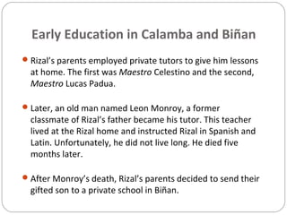 Early Education in Calamba and Biñan
Rizal’s parents employed private tutors to give him lessons
at home. The first was Maestro Celestino and the second,
Maestro Lucas Padua.
Later, an old man named Leon Monroy, a former
classmate of Rizal’s father became his tutor. This teacher
lived at the Rizal home and instructed Rizal in Spanish and
Latin. Unfortunately, he did not live long. He died five
months later.
After Monroy’s death, Rizal’s parents decided to send their
gifted son to a private school in Biñan.
 