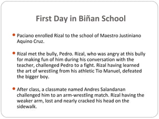 First Day in Biñan School
Paciano enrolled Rizal to the school of Maestro Justiniano
Aquino Cruz.
Rizal met the bully, Pedro. Rizal, who was angry at this bully
for making fun of him during his conversation with the
teacher, challenged Pedro to a fight. Rizal having learned
the art of wrestling from his athletic Tio Manuel, defeated
the bigger boy.
After class, a classmate named Andres Salandanan
challenged him to an arm-wrestling match. Rizal having the
weaker arm, lost and nearly cracked his head on the
sidewalk.
 