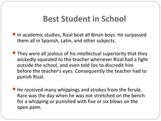 Best Student in School
In academic studies, Rizal beat all Binan boys. He surpassed
them all in Spanish, Latin, and other subjects.
They were all jealous of his intellectual superiority that they
wickedly squealed to the teacher whenever Rizal had a fight
outside the school, and even told lies to discredit him
before the teacher’s eyes. Consequently the teacher had to
punish Rizal.
He received many whippings and strokes from the ferule.
Rare was the day when he was not stretched on the bench
for a whipping or punished with five or six blows on the
open palm.
 