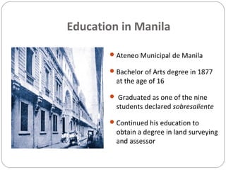 Education in Manila
Ateneo Municipal de Manila
Bachelor of Arts degree in 1877
at the age of 16
 Graduated as one of the nine
students declared sobresaliente
Continued his education to
obtain a degree in land surveying
and assessor
 