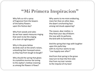 “Mi Primera Inspiracion”
Why falls so rich a spray
of fragrance from the bowers
of the balmy flowers
upon this festive day?
Why from woods and vales
do we hear sweet measures ringing
that seem to be the singing
of a choir of nightingales?
Why in the grass below
do birds start at the wind's noises,
unleashing their honeyed voices
as they hop from bough to bough?
Why should the spring that glows
its crystalline murmur be tuning
to the zephyr's mellow crooning
as among the flowers it flows?
Why seems to me more endearing,
more fair than on other days,
the dawn's enchanting face
among red clouds appearing?
The reason, dear mother, is
they feast your day of bloom:
the rose with its perfume,
the bird with its harmonies.
And the spring that rings with laughter
upon this joyful day
with its murmur seems to say:
"Live happily ever after!“
And from that spring in the grove
now turn to hear the first note
that from my lute I emote
to the impulse of my love!
 
