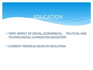 TOPIC IMPACT OF SOCIAL, ECONOMICAL, POLITICAL AND
TECHNOLOGICAL CHANGES ON EDUCATION
CURRENT TRENDS & ISSUES IN EDUCATION
EDUCATION
 