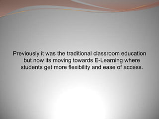 Previously it was the traditional classroom education
but now its moving towards E-Learning where
students get more flexibility and ease of access.
 