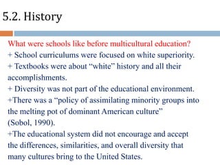 5.2. History
What were schools like before multicultural education?
+ School curriculums were focused on white superiority.
+ Textbooks were about “white” history and all their
accomplishments.
+ Diversity was not part of the educational environment.
+There was a “policy of assimilating minority groups into
the melting pot of dominant American culture”
(Sobol, 1990).
+The educational system did not encourage and accept
the differences, similarities, and overall diversity that
many cultures bring to the United States.

 