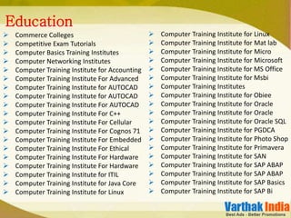  Commerce Colleges
 Competitive Exam Tutorials
 Computer Basics Training Institutes
 Computer Networking Institutes
 Computer Training Institute for Accounting
 Computer Training Institute For Advanced
 Computer Training Institute for AUTOCAD
 Computer Training Institute for AUTOCAD
 Computer Training Institute For AUTOCAD
 Computer Training Institute For C++
 Computer Training Institute For Cellular
 Computer Training Institute For Cognos 71
 Computer Training Institute For Embedded
 Computer Training Institute For Ethical
 Computer Training Institute For Hardware
 Computer Training Institute For Hardware
 Computer Training Institute for ITIL
 Computer Training Institute for Java Core
 Computer Training Institute for Linux
Education
 Computer Training Institute for Linux
 Computer Training Institute for Mat lab
 Computer Training Institute for Micro
 Computer Training Institute for Microsoft
 Computer Training Institute for MS Office
 Computer Training Institute for Msbi
 Computer Training Institutes
 Computer Training Institute for Obiee
 Computer Training Institute for Oracle
 Computer Training Institute for Oracle
 Computer Training Institute for Oracle SQL
 Computer Training Institute for PGDCA
 Computer Training Institute for Photo Shop
 Computer Training Institute for Primavera
 Computer Training Institute for SAN
 Computer Training Institute for SAP ABAP
 Computer Training Institute for SAP ABAP
 Computer Training Institute for SAP Basics
 Computer Training Institute for SAP Bi
 