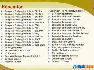  Computer Training Institute for SAP Crm
 Computer Training Institute for SAP Fico
 Computer Training Institute for SAP Mm
 Computer Training Institute for SAP SD
 Computer Training Institute for Selenium
 Computer Training Institute for SEO
 Computer Training Institute for SQL
 Computer Training Institute for SQL DBA
 Computer Training Institute for Tally
 Computer Training Institute for Teradata
 Computer Training Institute for UNIX
 Computer Training Institute for Web
 Computer Training Institute for Web Logic
 Cooking Institutes
 CPT Tutorials CS Institutes
 CS Tutorials
 Data Warehousing Training Institutes
 Day Care Centers
 Diploma Courses
Education
Diploma in Fire And Safety Institutes
 DTP Training Institutes
 Education Consultant Australia
 Education Consultant Canada
 Education Consultant UK
 Education Consultant USA
 Education Consultant for Germany
 Education Consultant for MBBS
 Education Consultant for New Zealand
 Education Counseling Services
 Education Consultants
 English Medium Schools
 Ethical Hacking Training Institutes
 Event Management Institutes
 Fashion Designing Institutes
 Film Institutes
 Football Coaching Institutes
 Government Schools
 Gymnastic Classes
 