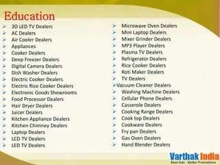 3D LED TV Dealers
 AC Dealers
 Air Cooler Dealers
 Appliances
 Cooker Dealers
 Deep Freezer Dealers
 Digital Camera Dealers
 Dish Washer Dealers
 Electric Cooker Dealers
 Electric Rice Cooker Dealers
 Electronic Goods Showrooms
 Food Processor Dealers
 Hair Dryer Dealers
 Juicer Dealers
 Kitchen Appliance Dealers
 Kitchen Chimney Dealers
 Laptop Dealers
 LCD TV Dealers
 LED TV Dealers
Education
 Microwave Oven Dealers
 Mini Laptop Dealers
 Mixer Grinder Dealers
 MP3 Player Dealers
 Plasma TV Dealers
 Refrigerator Dealers
 Rice Cooker Dealers
 Roti Maker Dealers
 TV Dealers
Vacuum Cleaner Dealers
 Washing Machine Dealers
 Cellular Phone Dealers
 Casserole Dealers
 Cooking Range Dealers
 Cook top Dealers
 Cookware Dealers
 Fry pan Dealers
 Gas Oven Dealers
 Hand Blender Dealers
 