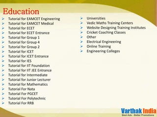  Tutorial for EAMCET Engineering
 Tutorial for EAMCET Medical
 Tutorial for ECET
 Tutorial for ECET Entrance
 Tutorial for Group 1
 Tutorial for Group 4
 Tutorial for Group 2
 Tutorial for ICET
 Tutorial for ICET Entrance
 Tutorial for IES
 Tutorial for IIT Foundation
 Tutorial for IIT JEE Entrance
 Tutorial for Intermediate
 Tutorial for Junior Lecturer
 Tutorial for Mathematics
 Tutorial For Nata
 Tutorial For PGCET
 Tutorial For Polytechnic
 Tutorial For RRB
Education
 Universities
 Vedic Maths Training Centers
 Website Designing Training Institutes
 Cricket Coaching Classes
 Other
 Electrical Engineering
 Online Training
 Engineering Colleges
 