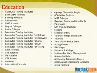  AUTOCAD Training Institutes
 Bank Exam Tutorials
 Banking Institutes
 CA Institutes
 CBSE Schools
 Degree Colleges
 Junior Colleges
 Computer Training Institutes
 Computer Training Institutes For Dot Net
 Computer Training Institutes For Hardware
 Computer Training Institutes For Java
 Computer Training Institutes For SAP
 Computer Training Institutes For Testing
 Gate Tutorials
 GAE Tutorials
 IAS Tutorials
 ICSE Schools
 Institutes
 International Schools
Education
 Language Classes For English
 B Tech Live Projects
 MBA Colleges
 Overseas Education Consultants
 Playgroups
 SAP Training Institutes
 Schools
 Schools For SSC
 Tutorial For Ibps Bank Exam
 Tutorials
 Tutorials For Police Exam
 Acting Classes
 ITI College
 Polytechnic College
 Institute For Hotel Management
 Abacus Institutes
 Accounting Training Institutes
 Aeronautical Engineering Institutes
 AIEEE Tutorials
 
